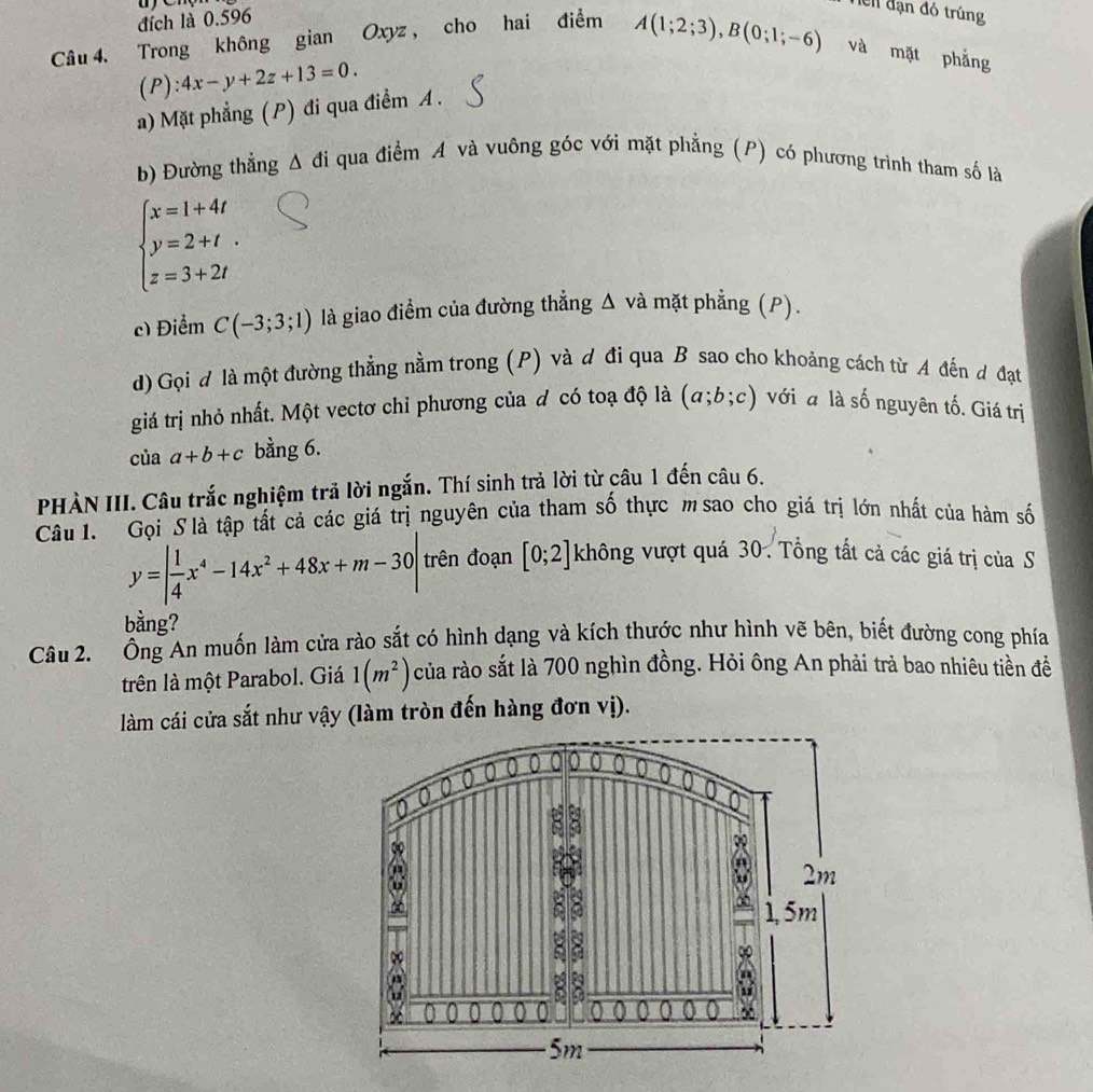 đích là 0.596
Ten đạn đó trúng
Câu 4. Trong không gian Oxyz , cho hai điểm A(1;2;3),B(0;1;-6) và mặt phẳng
(P):4x-y+2z+13=0.
a) Mặt phẳng (P) đi qua điểm A .
b) Đường thẳng Δ đi qua điểm A và vuông góc với mặt phẳng (P) có phương trình tham số là
beginarrayl x=1+4t y=2+t. z=3+2tendarray.
c) Điểm C(-3;3;1) là giao điểm của đường thẳng Δ và mặt phẳng (P).
d) Gọi d là một đường thẳng nằm trong (P) và d đi qua B sao cho khoảng cách từ A đến đ đạt
giá trị nhỏ nhất. Một vectơ chỉ phương của đ có toạ độ là (a;b;c) với a là số nguyên tố. Giá trị
ciaa+b+c bằng 6.
PHÀN III. Câu trắc nghiệm trả lời ngắn. Thí sinh trả lời từ câu 1 đến câu 6.
Câu 1. Gọi S là tập tất cả các giá trị nguyên của tham số thực m sao cho giá trị lớn nhất của hàm số
y=| 1/4 x^4-14x^2+48x+m-30| trên đoạn [0;2] không vượt quá 30. Tổng tất cả các giá trị của S
bằng?
Câu 2. Ông An muốn làm cửa rào sắt có hình dạng và kích thước như hình vẽ bên, biết đường cong phía
trên là một Parabol. Giá 1(m^2) của rào sắt là 700 nghìn đồng. Hỏi ông An phải trả bao nhiêu tiền đềể
làm cái cửa sắt như vậy (làm tròn đến hàng đơn vị).
6
ω 2m
1, 5m
8
∞
0
∞
5m