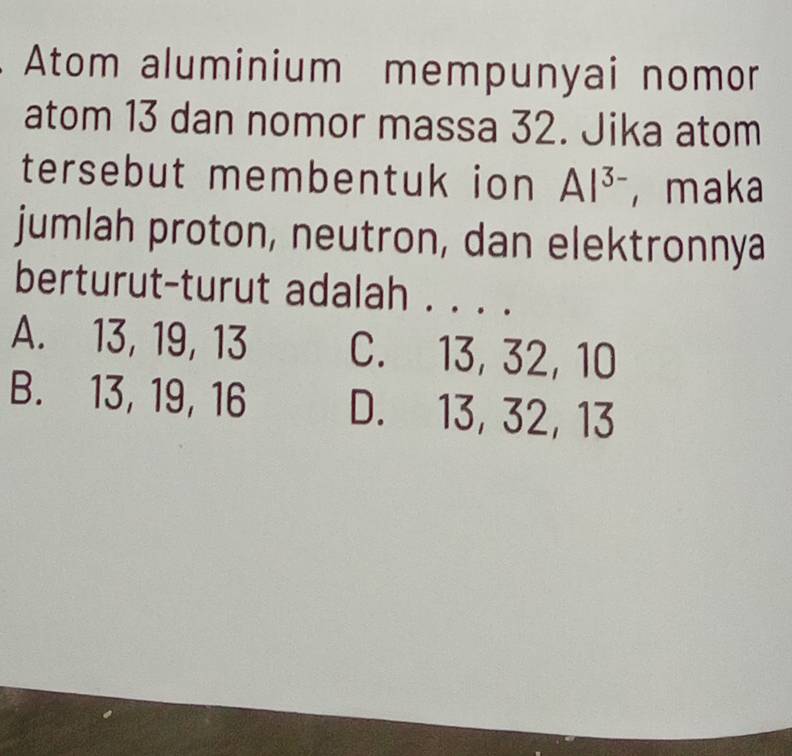 Atom aluminium mempunyai nomor
atom 13 dan nomor massa 32. Jika atom
tersebut membentuk ion Al^(3-) ， maka
jumlah proton, neutron, dan elektronnya
berturut-turut adalah . . . .
A. 13, 19, 13 C. 13, 32, 10
B. 13, 19, 16 D. 13, 32, 13