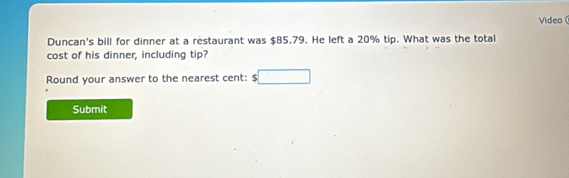 Video ( 
Duncan's bill for dinner at a restaurant was $85.79. He left a 20% tip. What was the total 
cost of his dinner, including tip? 
Round your answer to the nearest cent: $  4/5 
Submit