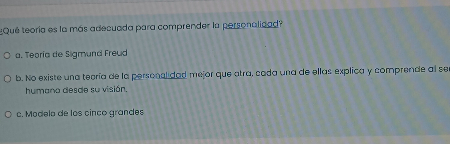 ¿Qué teoría es la más adecuada para comprender la personalidad?
a. Teoría de Sigmund Freud
b. No existe una teoría de la personalidad mejor que otra, cada una de ellas explica y comprende al ser
humano desde su visión.
c. Modelo de los cinco grandes