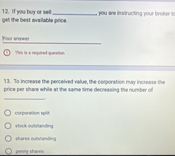 If you buy or sell _, you are instructing your broker to
get the best available price.
Your answer
D This is a required question
13. To increase the perceived value, the corporation may increase the
price per share while at the same time decreasing the number of
_
corporation split
stock outstanding
shares outstanding
penny shares