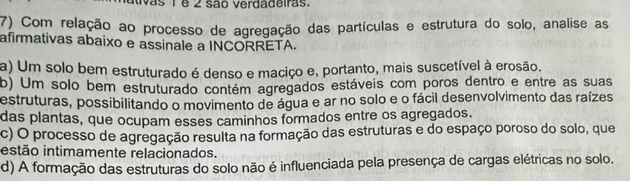 ativas 1 e 2 são Verdadeiras.
7) Com relação ao processo de agregação das partículas e estrutura do solo, analise as
afirmativas abaixo e assinale a INCORRETA.
a) Um solo bem estruturado é denso e maciço e, portanto, mais suscetível à erosão.
b) Um solo bem estruturado contém agregados estáveis com poros dentro e entre as suas
estruturas, possibilitando o movimento de água e ar no solo e o fácil desenvolvimento das raízes
das plantas, que ocupam esses caminhos formados entre os agregados.
c) O processo de agregação resulta na formação das estruturas e do espaço poroso do solo, que
estão intimamente relacionados.
d) A formação das estruturas do solo não é influenciada pela presença de cargas elétricas no solo.