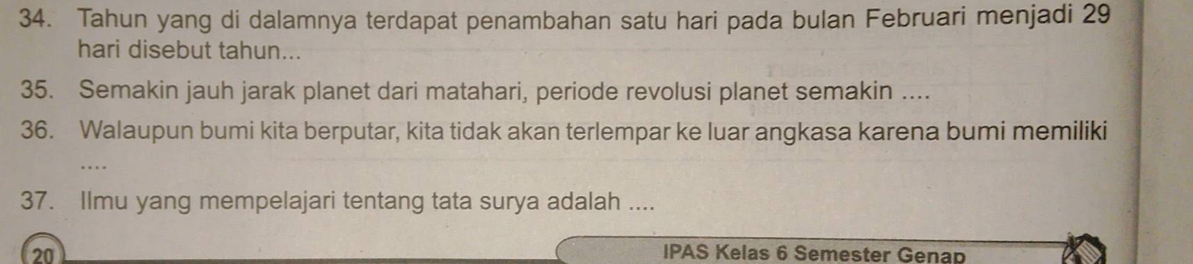 Tahun yang di dalamnya terdapat penambahan satu hari pada bulan Februari menjadi 29
hari disebut tahun... 
35. Semakin jauh jarak planet dari matahari, periode revolusi planet semakin .... 
36. Walaupun bumi kita berputar, kita tidak akan terlempar ke luar angkasa karena bumi memiliki 
… 
37. Ilmu yang mempelajari tentang tata surya adalah .... 
20 IPAS Kelas 6 Semester Genap