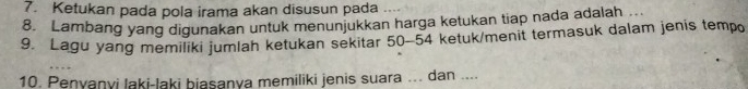 Ketukan pada pola irama akan disusun pada 
8. Lambang yang digunakan untuk menunjukkan harga ketukan tiap nada adalah 
9. Lagu yang memiliki jumlah ketukan sekitar 50-54 ketuk/menit termasuk dalam jenis tempo 
10. Penyanyi laki-laki biasanya memiliki jenis suara ... dan ....