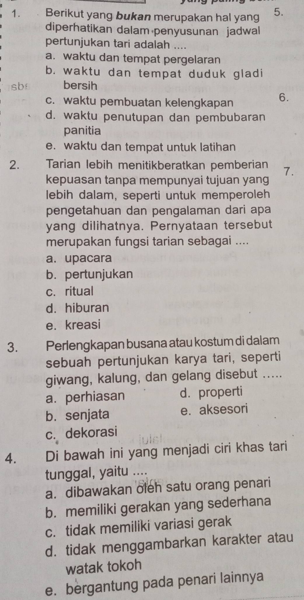 Berikut yang bukan merupakan hal yang 5.
diperhatikan dalam penyusunan jadwal
pertunjukan tari adalah ....
a. waktu dan tempat pergelaran
b. waktu dan tempat duduk gladi
sb bersih
c. waktu pembuatan kelengkapan
6.
d. waktu penutupan dan pembubaran
panitia
e. waktu dan tempat untuk latihan
2. Tarian lebih menitikberatkan pemberian 7.
kepuasan tanpa mempunyai tujuan yang
lebih dalam, seperti untuk memperoleh
pengetahuan dan pengalaman dari apa
yang dilihatnya. Pernyataan tersebut
merupakan fungsi tarian sebagai ....
a. upacara
b. pertunjukan
c. ritual
d. hiburan
e. kreasi
3. Perlengkapan busana atau kostum di dalam
sebuah pertunjukan karya tari, seperti
giwang, kalung, dan gelang disebut .....
a. perhiasan d. properti
b. senjata e. aksesori
c. dekorasi
4. Di bawah ini yang menjadi ciri khas tari
tunggal, yaitu ...
a. dibawakan oleh satu orang penari
b. memiliki gerakan yang sederhana
c. tidak memiliki variasi gerak
d. tidak menggambarkan karakter atau
watak tokoh
e. bergantung pada penari lainnya