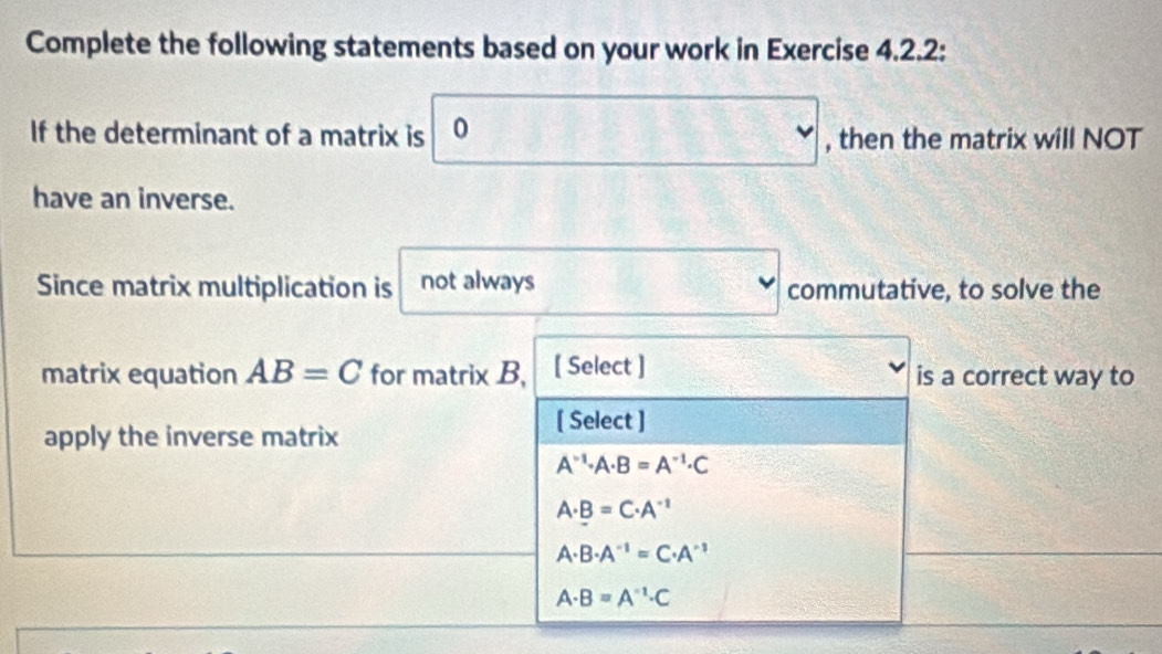 Complete the following statements based on your work in Exercise 4.2.2:
If the determinant of a matrix is 0 □ , then the matrix will NOT
have an inverse.
Since matrix multiplication is not always □ commutative, to solve the
matrix equation AB=C for matrix B, [ Select ] is a correct way to
apply the inverse matrix
[ Select ]
A^(-1)· A· B=A^(-1)· C
A· B=C· A^(-1)
A· B· A^(-1)=C· A^(-1)
A· B=A^(-1)· C