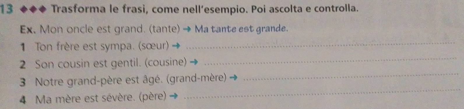 Trasforma le frasi, come nell’esempio. Poi ascolta e controlla. 
Ex. Mon oncle est grand. (tante) → Ma tante est grande. 
1 Ton frère est sympa. (sœur)_ 
_ 
2 Son cousin est gentil. (cousine) 
_ 
3 Notre grand-père est âgé. (grand-mère). 
4 Ma mère est sévère. (père) 
_