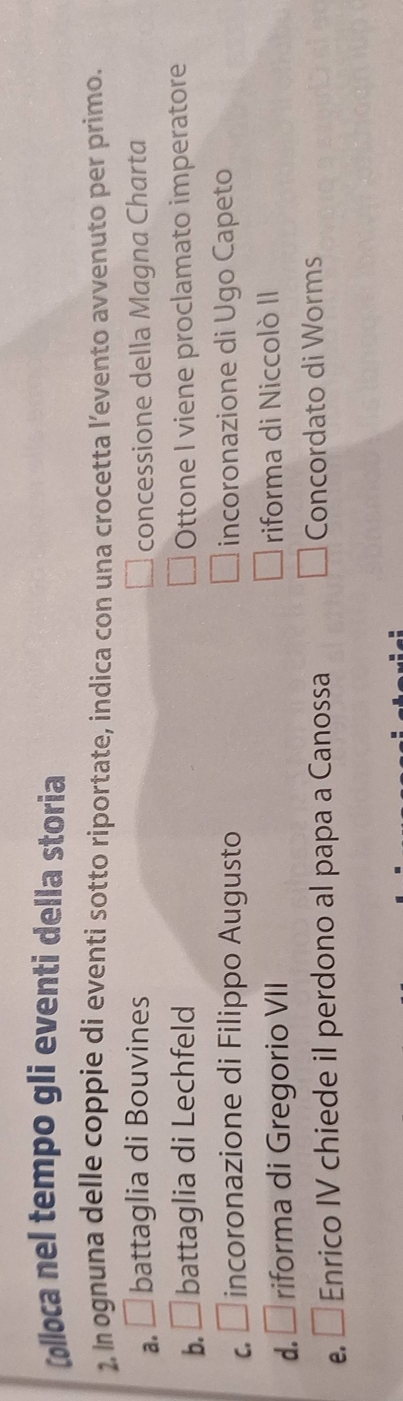 Colloca nel tempo gli eventi della storia
2. In ognuna delle coppie di eventi sotto riportate, indica con una crocetta l’evento avvenuto per primo.
a. □ battaglia di Bouvines concessione della Magna Charta
b. □ battaglia di Lechfeld Ottone I viene proclamato imperatore
C. □ incoronazione di Filippo Augusto incoronazione di Ugo Capeto
d. É riforma di Gregorio VII riforma di Niccolò II
e. □ Enrico IV chiede il perdono al papa a Canossa Concordato di Worms