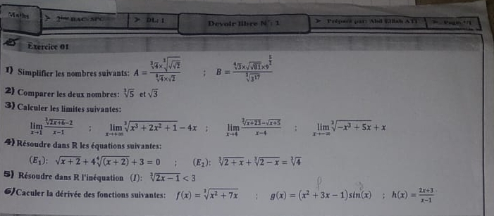 Maths 2“= nA D=ST DL:I Devoir libre N°: 1 > Prépars par : Abd Wlah A T 
Exercice 01 
1) Simplifier les nombres suivants: A=frac sqrt[3](4)* sqrt[3](sqrt 2)sqrt[6](4)* sqrt(2); B=frac sqrt[4](3)* sqrt(sqrt 61)* 9^(frac 5)2sqrt[3](3^(17))
2 Comparer les deux nombres: sqrt[3](5) et sqrt(3)
3) Calculer les limites suivantes:
limlimits _xto 1 (sqrt[3](2x+6)-2)/x-1 ; limlimits _xto +∈fty sqrt[3](x^3+2x^2+1)-4x; limlimits _xto 4 (sqrt[3](x+23)-sqrt(x+5))/x-4 ; limlimits _xto -∈fty sqrt[3](-x^3+5x)+x
4) Résoudre dans R les équations suivantes:
(E_1):sqrt(x+2)+4sqrt[4]((x+2))+3=0; (E_2):sqrt[3](2+x)+sqrt[3](2-x)=sqrt[3](4)
5) Résoudre dans R l'inéquation (1): sqrt[3](2x-1)<3</tex> 
6)Caculer la dérivée des fonctions suivantes: f(x)=sqrt[3](x^2+7x); g(x)=(x^2+3x-1)sin°(x); h(x)= (2x+3)/x-1 