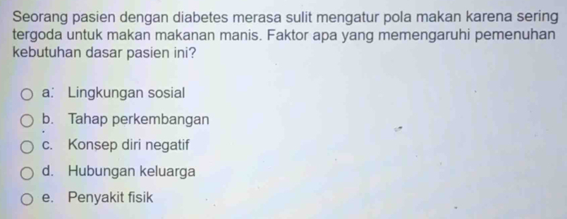 Seorang pasien dengan diabetes merasa sulit mengatur pola makan karena sering
tergoda untuk makan makanan manis. Faktor apa yang memengaruhi pemenuhan
kebutuhan dasar pasien ini?
a: Lingkungan sosial
b. Tahap perkembangan
c. Konsep diri negatif
d. Hubungan keluarga
e. Penyakit fisik