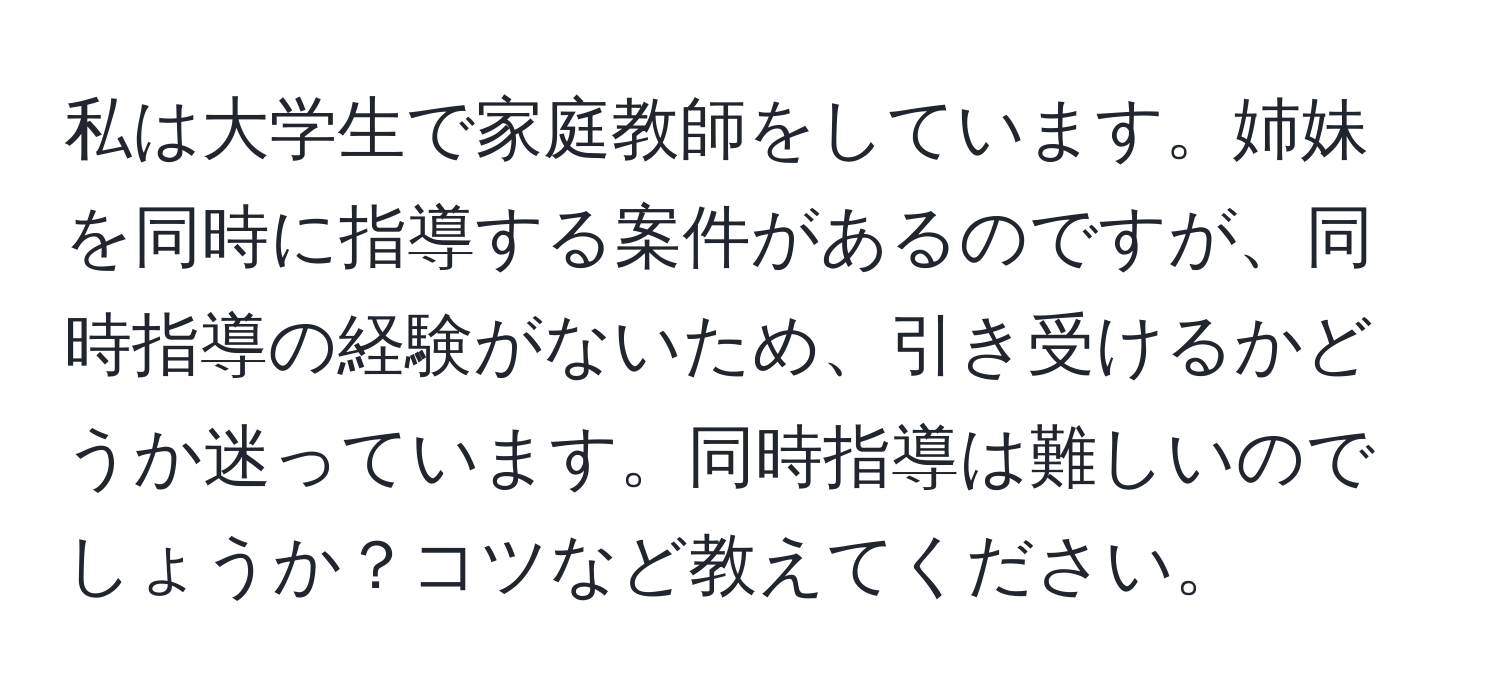 私は大学生で家庭教師をしています。姉妹を同時に指導する案件があるのですが、同時指導の経験がないため、引き受けるかどうか迷っています。同時指導は難しいのでしょうか？コツなど教えてください。