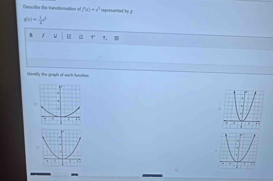 Describe the transformation of f(x)=x^2 represented by g
g(x)= 1/4 x^2
B I
i T T,
Identify the graph of each function