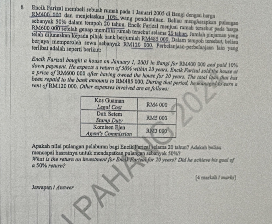 Encik Farizal membeli sebuah rumah pada 1 Januari 2005 di Bangi dengan harga
RM400 000 dan menjelaskan 10% wang pendahuluan. Beliau mengharapkan pulangan 
sebanyak 50% dalam tempoh 20 tahun, Encik Farizal menjual rumah tersebut pada harga
RM600 000 setelah genap memiliki rumah tersebut selama 20 tahun. Jumlah pinjaman yang 
telah dilunaskan kepada pihak bank berjumlah RM485 000, Dalam tempoh tersebut, beliau 
berjaya memperoleh sewa sebanyak RM120 000. Perbelanjaan-perbelanjaan lain yang 
terlibat adalah seperti berikut: 
Encik Farizal bought a house on January 1, 2005 in Bangi for RM400 000 and paid 10%
down payment. He expects a return of 50% within 20 years. Encik Farizal sold the house at 
a price of RM600 000 after having owned the house for 20 years. The total loan that has 
been repaid to the bank amounts to RM485 000. During that period, he managed to earn a 
rent of RM120 000. Other expenses involved are as follows: 
Apakah nilai pulangan pelaburan bagi Encik Farizal selama 20 tahun? Adakah beliau 
mencapai hasratnya untuk mendapatkan pulangan sebanyak 50%? 
What is the return on investment for Encik Farizal for 20 years? Did he achieve his goal of 
a 50% return? 
[4 markah / warks] 
Jawapan / Answer 
X