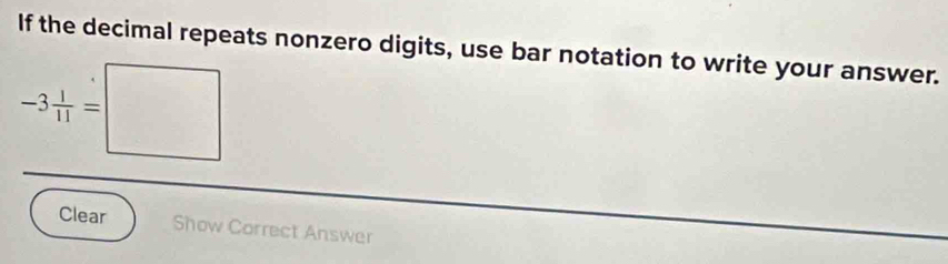 If the decimal repeats nonzero digits, use bar notation to write your answer.
-3 1/11 =□
Clear Show Correct Answer