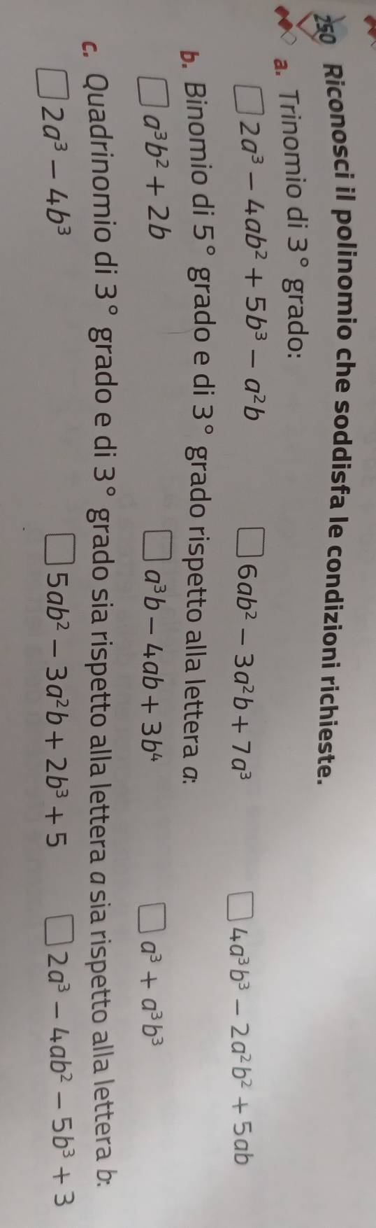 250 Riconosci il polinomio che soddisfa le condizioni richieste. 
a. Trinomio di 3° grado:
2a^3-4ab^2+5b^3-a^2b
6ab^2-3a^2b+7a^3
4a^3b^3-2a^2b^2+5ab
b. Binomio di 5° grado e di 3° grado rispetto alla lettera α:
a^3b^2+2b
a^3b-4ab+3b^4
a^3+a^3b^3
c. Quadrinomio di 3° grado e di 3° grado sia rispetto alla lettera ásia rispetto alla lettera b:
2a^3-4b^3
5ab^2-3a^2b+2b^3+5
]2a^3-4ab^2-5b^3+3