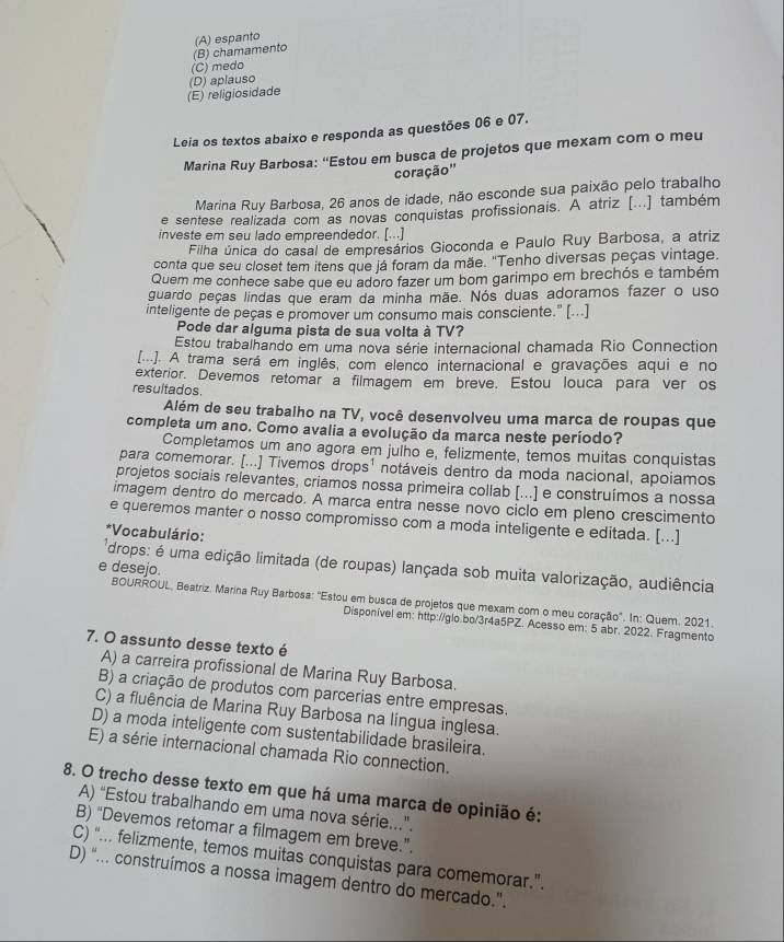 (B) chamamento (A) espanto
(C) medo
(E) religiosidade (D) aplauso
Leia os textos abaixo e responda as questões 06 e 07.
Marina Ruy Barbosa: “Estou em busca de projetos que mexam com o meu
coração''
Marina Ruy Barbosa, 26 anos de idade, não esconde sua paixão pelo trabalho
e sentese realizada com as novas conquistas profissionais. A atriz [...] também
investe em seu lado empreendedor. [...]
Filha única do casal de empresários Gioconda e Paulo Ruy Barbosa, a atriz
conta que seu closet tem itens que já foram da mãe. "Tenho diversas peças vintage.
Quem me conhece sabe que eu adoro fazer um bom garimpo em brechós e também
guardo peças lindas que eram da minha mãe. Nós duas adoramos fazer o uso
inteligente de peças e promover um consumo mais consciente." [...]
Pode dar alguma pista de sua volta à TV?
Estou trabalhando em uma nova série internacional chamada Rio Connection
[]. A trama será em inglês, com elenco internacional e gravações aqui e no
exterior. Devemos retomar a filmagem em breve. Estou louca para ver os
resultados.
Além de seu trabalho na TV, você desenvolveu uma marca de roupas que
completa um ano. Como avalia a evolução da marca neste período?
Completamos um ano agora em julho e, felizmente, temos muitas conquistas
para comemorar. [...] Tivemos drops¹ notáveis dentro da moda nacional, apoiamos
projetos sociais relevantes, criamos nossa primeira collab [...] e construímos a nossa
imagem dentro do mercado. A marca entra nesse novo ciclo em pleno crescimento
e queremos manter o nosso compromisso com a moda inteligente e editada. [...]
*Vocabulário:
e desejo.
drops: é uma edição limitada (de roupas) lançada sob muita valorização, audiência
BOURROUL, Beatriz. Marina Ruy Barbosa: "Estou em busca de projetos que mexam com o meu coração'. In: Quem. 2021.
Disponível em: http://glo.bo/3r4a5PZ. Acesso em: 5 abr. 2022. Fragmento
7. O assunto desse texto é
A) a carreira profissional de Marina Ruy Barbosa.
B) a criação de produtos com parcerias entre empresas.
C) a fluência de Marina Ruy Barbosa na língua inglesa.
D) a moda inteligente com sustentabilidade brasileira.
E) a série internacional chamada Rio connection.
8. O trecho desse texto em que há uma marca de opinião é:
A) “Estou trabalhando em uma nova série..”.
B) “Devemos retomar a filmagem em breve.”.
C) “... felizmente, temos muitas conquistas para comemorar.”.
D) “... construímos a nossa imagem dentro do mercado.”.