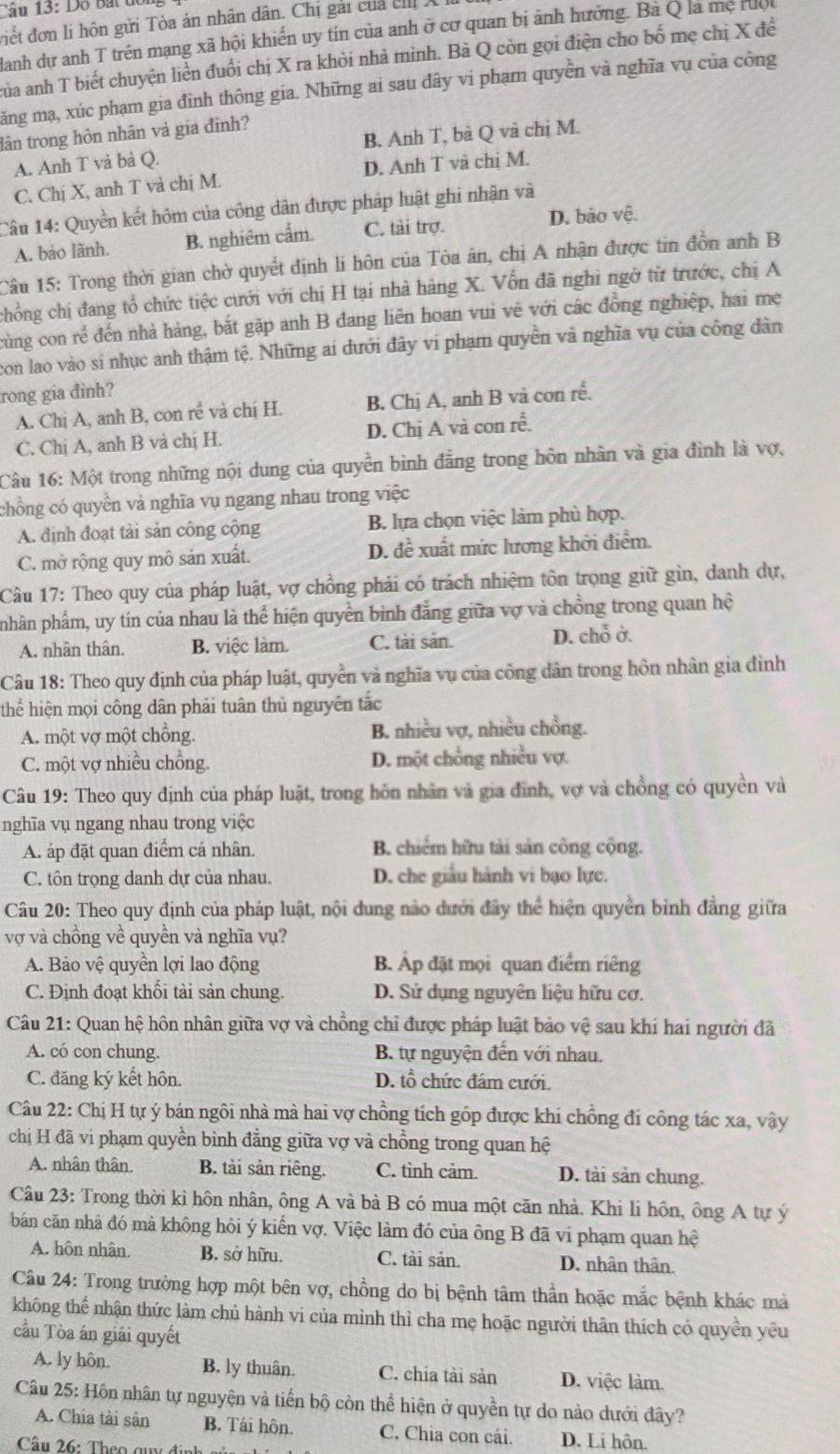 Dộ bắt đổ
điết đơn li hôn gửi Tòa án nhân dân. Chị gái của ch X
danh dự anh T trên mạng xã hội khiến uy tín của anh ở cơ quan bị ảnh hưởng. Bà Q là mẹ ruc
Qủa anh T biết chuyện liền đuổi chị X ra khỏi nhà mình. Bà Q còn gọi điện cho bố mẹ chị X đề
ăng mạ, xúc phạm gia đình thông gia. Những ai sau đây vi phạm quyền và nghĩa vụ của công
lân trong hôn nhân và gia đinh?
A. Anh T và bà Q. B. Anh T, bà Q và chị M.
C. Chị X, anh T và chị M. D. Anh T và chị M.
Câu 14: Quyền kết hôm của công dân được pháp luật ghi nhận và
A. bảo lãnh. B. nghiêm cẩm. C. tài trợ. D. bão vệ.
Câu 15: Trong thời gian chờ quyết định lí hôn của Tòa ân, chị A nhận được tin đồn anh B
chồng chị đang tổ chức tiệc cưới với chị H tại nhà hàng X. Vốn đã nghi ngờ từ trước, chị A
cùng con rể đến nhà hàng, bắt gặp anh B đang liên hoan vui vẽ với các đồng nghiệp, hai mẹ
con lao vào si nhục anh thậm tệ. Những ai dưới đây vi phạm quyền và nghĩa vụ của công dân
rong gia đinh?
A. Chị A, anh B, con rề và chị H. B. Chị A, anh B và con rễ.
C. Chị A, anh B và chị H. D. Chị A và con rễ.
Câu 16: Một trong những nội dung của quyền bình đẳng trong hôn nhân và gia đình là vợ,
chồng có quyền vả nghĩa vụ ngang nhau trong việc
A. định đoạt tài sản công cộng B. lựa chọn việc làm phù hợp.
C. mở rộng quy mô sản xuất. D. đề xuất mức lương khởi điểm.
Câu 17: Theo quy của pháp luật, vợ chồng phải có trách nhiệm tôn trọng giữ gìn, danh dự,
pnhân phẩm, uy tín của nhau là thể hiện quyền binh đẳng giữa vợ và chồng trong quan hệ
A. nhân thân. B. việc làm. C. tài sản. D. chỗ ở.
Câu 18: Theo quy định của pháp luật, quyền vả nghĩa vụ của công dân trong hồn nhân gia đình
thể hiện mọi công dân phải tuân thủ nguyên tắc
A. một vợ một chồng. B. nhiều vợ, nhiều chồng.
C. một vợ nhiều chồng. D. một chồng nhiều vợ.
Câu 19: Theo quy định của pháp luật, trong hôn nhân và gia đình, vợ và chồng có quyền và
nghĩa vụ ngang nhau trong việc
A. áp đặt quan điểm cá nhân. B. chiếm hữu tài sản công cộng.
C. tôn trọng danh dự của nhau. D. che giấu hành vi bạo lực.
Câu 20: Theo quy định của pháp luật, nội dung nào dưới đây thể hiện quyền bình đẳng giữa
vợ và chồng về quyền và nghĩa vụ?
A. Bảo vệ quyền lợi lao động B Áp đặt mọi quan điểm riêng
C. Định đoạt khối tài sản chung. D. Sử dụng nguyên liệu hữu cơ.
Câu 21: Quan hệ hôn nhân giữa vợ và chồng chỉ được pháp luật bảo vệ sau khi hai người đã
A. có con chung. B. tự nguyện đến với nhau.
C. đăng ký kết hôn. D. tổ chức đám cưới.
Câu 22: Chị H tự ý bán ngôi nhà mà hai vợ chồng tích góp được khi chồng đí công tác xa, vậy
chị H đã vi phạm quyền bình đẳng giữa vợ và chồng trong quan hệ
A. nhân thân B. tài sản riêng. C. tình cảm. D. tài sản chung.
Câu 23: Trong thời kỉ hôn nhân, ông A và bà B có mua một căn nhà. Khi li hôn, ông A tự ý
bản căn nhà đó mà không hỏi ý kiến vợ. Việc làm đó của ông B đã vi phạm quan hệ
A. hôn nhân. B. sở hữu. C. tài sản. D. nhân thân.
Câu 24: Trong trường hợp một bên vợ, chồng do bị bệnh tâm thần hoặc mắc bệnh khác mả
không thể nhận thức làm chủ hành vi của mình thì cha mẹ hoặc người thân thích có quyền yêu
cầu Tòa án giải quyết
A. ly hôn. B. ly thuân. C. chia tài sản D. việc làm.
Câu 25: Hôn nhân tự nguyện và tiến bộ còn thể hiện ở quyền tự do nào dưới đây?
A. Chia tài sản B. Tái hôn. C. Chia con cái. D. Li hôn.
Cầu 26: Theo qu đi