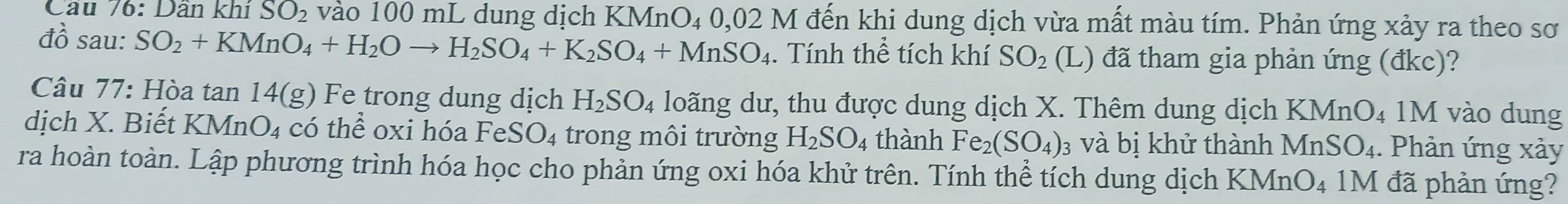 Dân khí SO_2 vào 100 mL dung dịch KMnO₄ 0,02 M đến khi dung dịch vừa mất màu tím. Phản ứng xảy ra theo sơ 
đồ sau: SO_2+KMnO_4+H_2Oto H_2SO_4+K_2SO_4+MnSO_4. Tính thể tích khí SO_2 (L) đã tham gia phản ứng (đkc)? 
Câu 77: Hòa tan 14(g) Fe trong dung dịch H_2SO_4 loãng dư, thu được dung dịch X. Thêm dung dịch I KMnO_4 1M vào dung 
dịch X. Biết KM nO_4 có thể oxi hóa Fe SO_4 trong môi trường H_2SO_4 thành Fe_2(SO_4) 3 và bị khử thành MnSO_4. Phản ứng xảy 
ra hoàn toàn. Lập phương trình hóa học cho phản ứng oxi hóa khử trên. Tính thể tích dung dịch KMn O_4 1M đã phản ứng?