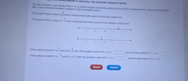 ec answer in each box. Use numerals instead of words. 
For this question, any answer that is not a whole numbier should be entered as a fraction in simplest form, using I as the fraction 
bar, or as a decimal number rounded to the hundredths place 
The point P has a value of frac  and is represented with a point on the top number line. 
The point R has a value of - 1/3  and is represented with a point on the bottom number line 
If the value of point P is  3/2  and |Q|≤  5/4  , then the greatest value of P+Q 15 □ , and the least value of P+Q □ 
If the value of point R is - 1/3  and |S|is2 then the greatest value of R+S IS □ , and the least value of R+5 1 □ 
Reset Submit