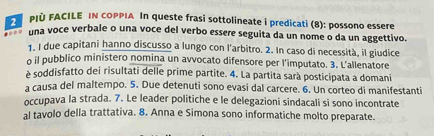 PIÀ FACILE IN COPPIA In queste frasi sottolineate i predicati (8): possono essere 
.. una voce verbale o una voce del verbo essere seguita da un nome o da un aggettivo. 
1. I due capitani hanno discusso a lungo con l’arbitro. 2. In caso di necessità, il giudice 
o il pubblico ministero nomina un avvocato difensore per l’imputato. 3. L’allenatore 
è soddisfatto dei risultati delle prime partite. 4. La partita sarà posticipata a domani 
a causa del maltempo. 5. Due detenuti sono evasi dal carcere. 6. Un corteo di manifestanti 
occupava la strada. 7. Le leader politiche e le delegazioni sindacali si sono incontrate 
al tavolo della trattativa. 8. Anna e Simona sono informatiche molto preparate.