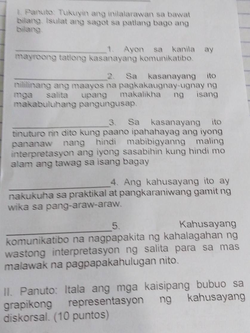 Panuto: Tukuyin ang inilalarawan sa bawat 
bilang. Isulat ang sagot sa patlang bago ang 
bilang. 
_1. Ayon sa kanila ay 
mayroong tatlong kasanayang komunikatibo. 
_2. Sa kasanayang ito 
nililinang ang maayos na pagkakaugnay-ugnay ng 
mga salita upang makalikha ng isan 
makabuluhang pangungusap. 
_ 
3. Sa kasanayang ito 
tinuturo rin dito kung paano ipahahayag ang iyong . 
pananaw nang hindi mabibigyanng maling 
interpretasyon ang iyong sasabihin kung hindi mo . 
alam ang tawag sa isang bagay . 
_ 
4. Ang kahusayang ito ay 
nakukuha sa praktikal at pangkaraniwang gamit ng 
wika sa pang-araw-araw. 
_ 
5. Kahusayang 
komunikatibo na nagpapakita ng kahalagahan ng 
wastong interpretasyon ng salita para sa mas 
malawak na pagpapakahulugan nito. 
II. Panuto: Itala ang mga kaisipang bubuo sa 
grapikong representasyon ng kahusayan 
diskorsal. (10 puntos)