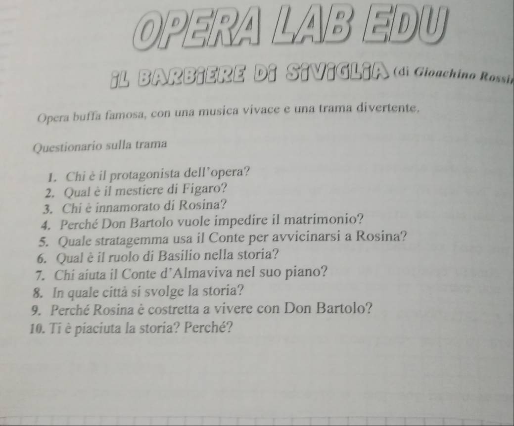 OPERA I A D EDU 
¡L BARBiERE D 1 ( di Gioachino Rossi 
Opera buffa famosa, con una musica vivace e una trama divertente. 
Questionario sulla trama 
1. Chiè il protagonista dell’opera? 
2. Qual è il mestiere di Figaro? 
3. Chi è innamorato di Rosina? 
4. Perché Don Bartolo vuole impedire il matrimonio? 
5. Quale stratagemma usa il Conte per avvicinarsi a Rosina? 
6. Qual è il ruolo di Basilio nella storia? 
7. Chi aiuta il Conte d’Almaviva nel suo piano? 
8. In quale città si svolge la storia? 
9. Perché Rosina è costretta a vivere con Don Bartolo? 
10. Ti è piaciuta la storia? Perché?