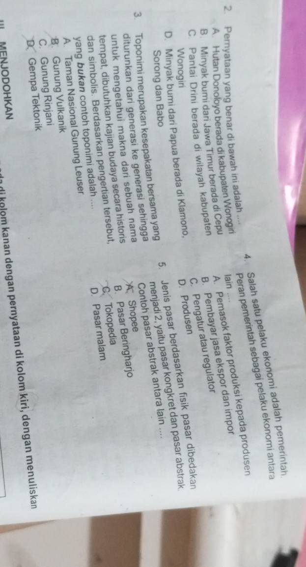 Salah satu pelaku ekonomi adalah pemerintah
Peran pemerintah sebagai pelaku ekonomi antara
2. Pernyataan yang benar di bawah ini adalah ...
B. Minyak bumi dari Jawa Timur berada di Cepu A. Pemasok faktor produksi kepada produsen
A. Hutan Donoloyo berada di kabupaten Wonogiri lain ....
C. Pantai Drini berada di wilayah kabupaten B. Pembayar jasa ekspor dan impor
C. Pengatur atau regulator
Wonogiri
D. Minyak bumi dari Papua berada di Klamono, D. Produsen
Sorong dan Babo
5. Jenis pasar berdasarkan fisik pasar dibedakan
3. Toponimi merupakan kesepakatan bersama yang menjadi 2, yaitu pasar kongkret dan pasar abstrak
diturunkan dari generasi ke generasi sehingga Contoh pasar abstrak antara lain ....
untuk mengetahui makna dari sebuah nama A Shopee
tempat, dibutuhkan kajian budaya secara historis
C. Tokopedia
dan simbolis. Berdasarkan pengertian tersebut, B. Pasar Beringharjo
yang bukan contoh toponimi adalah ....
D. Pasar malam
A. Taman Nasional Gunung Leuser
B. Gunung Vulkanik
C. Gunung Rinjani
DGempa Tektonik
II MENJODOHKAN
di kolom kanan dengan pernyataan di kolom kiri, dengan menuliskan