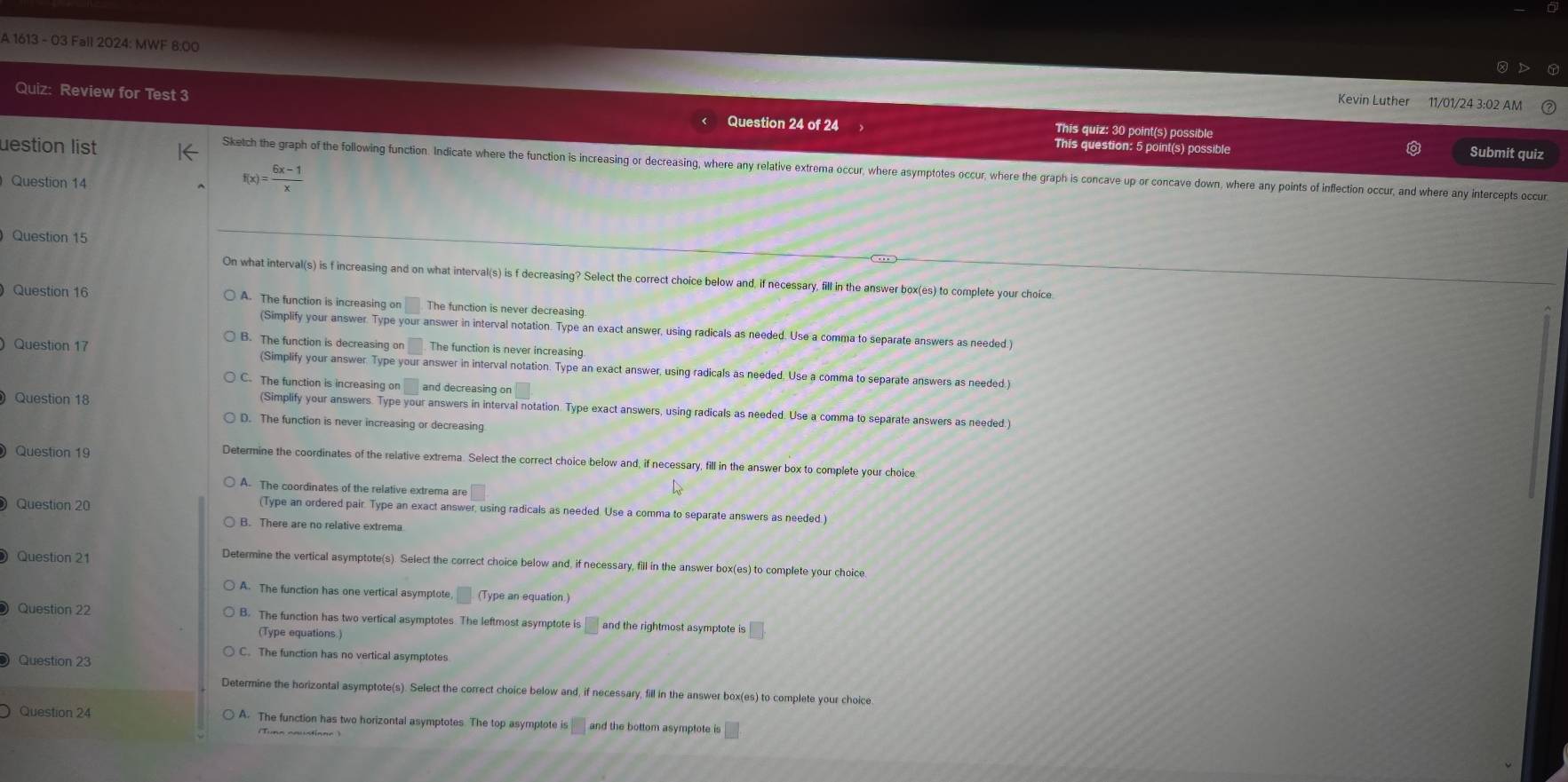 A 1613 - 03 Fall 2024: MWF 8:00
Kevin Luther 11/01/24 3:02 AM
Quiz: Review for Test 3 Question 24 of 24 This quiz: 30 point(s) possible
uestion list
This question: 5 point(s) possible Submit quiz
Sketch the graph of the following function. Indicate where the function is increasing or decreasing, where any relative extrema occur, where asymptotes occur, where the graph is concave up or concave down, where any points of inflection occur, and where any intercepts occur
Question 14
f(x) )= (6x-1)/x 
Question 15
On what interval(s) is f increasing and on what interval(s) is f decreasing? Select the correct choice below and, if necessary, fill in the answer box(es) to complete your choice
Question 16 A. The function is increasing on The function is never decreasing.
(Simplify your answer. Type your answer in interval notation. Type an exact answer, using radicals as needed. Use a comma to separate answers as needed.)
B. The function is decreasing on The function is never increasing
Question 17 (Simplify your answer. Type your answer in interval notation. Type an exact answer, using radicals as needed, Use a comma to separate answers as needed.)
C. The function is increasing on and decreasing or
Question 18
(Simplify your answers. Type your answers in interval notation. Type exact answers, using radicals as needed. Use a comma to separate answers as needed.)
D. The function is never increasing or decreasing
Question 19 Determine the coordinates of the relative extrema. Select the correct choice below and, if necessary, fill in the answer box to complete your choice
A. The coordinates of the relative extrema are
Question 20
(Type an ordered pair. Type an exact answer, using radicals as needed. Use a comma to separate answers as needed.)
B. There are no relative extrema
Question 21
Determine the vertical asymptote(s). Select the correct choice below and, if necessary, fill in the answer box(es) to complete your choice
A. The function has one vertical asymptote, (Type an equation.)
Question 22 B. The function has two vertical asymptotes The leftmost asymptote is □ and the rightmost asymptote is |
(Type equations )
Question 23
C. The function has no vertical asymptotes
Determine the horizontal asymptote(s). Select the correct choice below and, if necessary, fill in the answer box(es) to complete your choice
Question 24 A. The function has two horizontal asymptotes The top asymptote is  and the bottom asymptote is
(Tuna caustione )