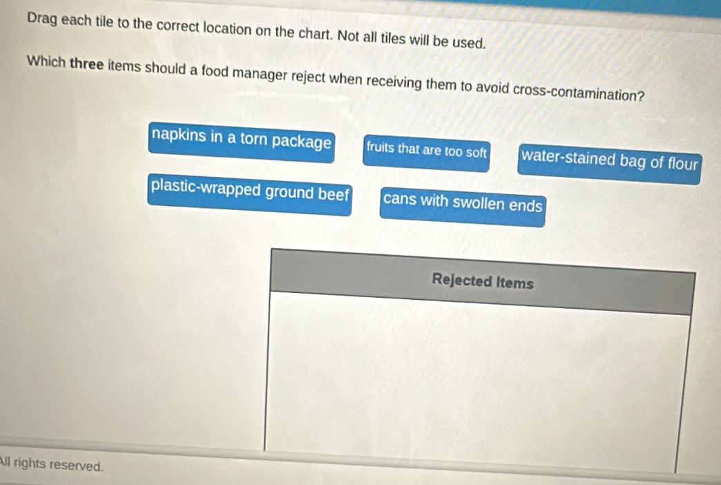Drag each tile to the correct location on the chart. Not all tiles will be used.
Which three items should a food manager reject when receiving them to avoid cross-contamination?
napkins in a torn package fruits that are too soft water-stained bag of flour
plastic-wrapped ground beef cans with swollen ends
Rejected Items
All rights reserved.