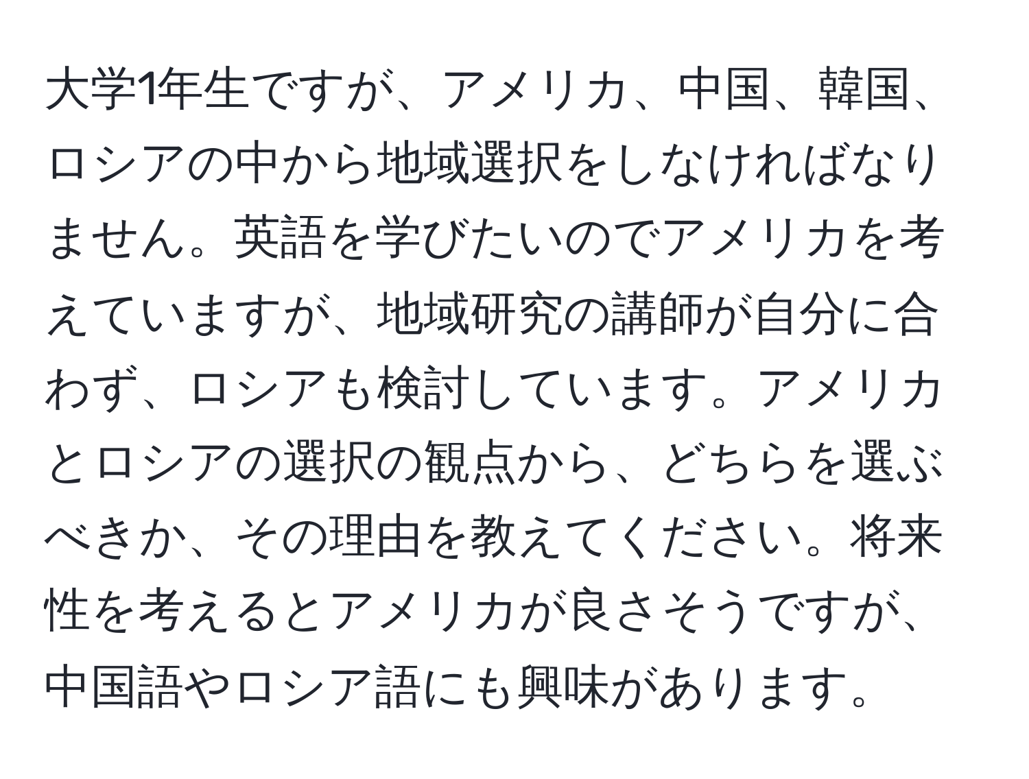 大学1年生ですが、アメリカ、中国、韓国、ロシアの中から地域選択をしなければなりません。英語を学びたいのでアメリカを考えていますが、地域研究の講師が自分に合わず、ロシアも検討しています。アメリカとロシアの選択の観点から、どちらを選ぶべきか、その理由を教えてください。将来性を考えるとアメリカが良さそうですが、中国語やロシア語にも興味があります。