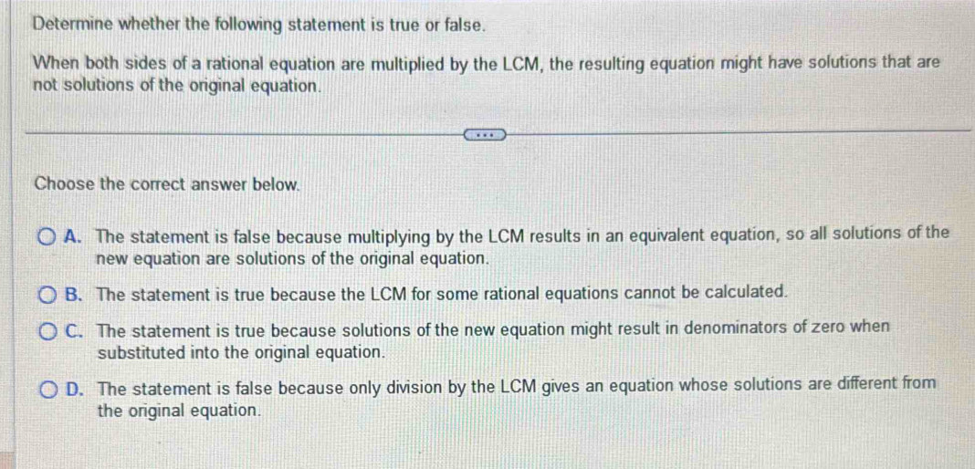 Determine whether the following statement is true or false.
When both sides of a rational equation are multiplied by the LCM, the resulting equation might have solutions that are
not solutions of the original equation.
Choose the correct answer below.
A. The statement is false because multiplying by the LCM results in an equivalent equation, so all solutions of the
new equation are solutions of the original equation.
B. The statement is true because the LCM for some rational equations cannot be calculated.
C. The statement is true because solutions of the new equation might result in denominators of zero when
substituted into the original equation.
D. The statement is false because only division by the LCM gives an equation whose solutions are different from
the original equation.