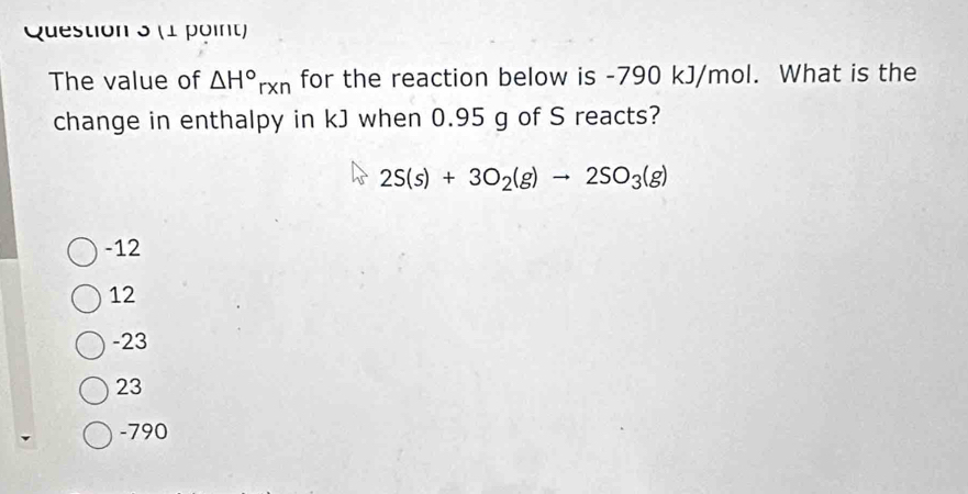 The value of △ H°rxn for the reaction below is -790 kJ/mol. What is the
change in enthalpy in kJ when 0.95 g of S reacts?
2S(s)+3O_2(g)to 2SO_3(g)
-12
12
-23
23
-790