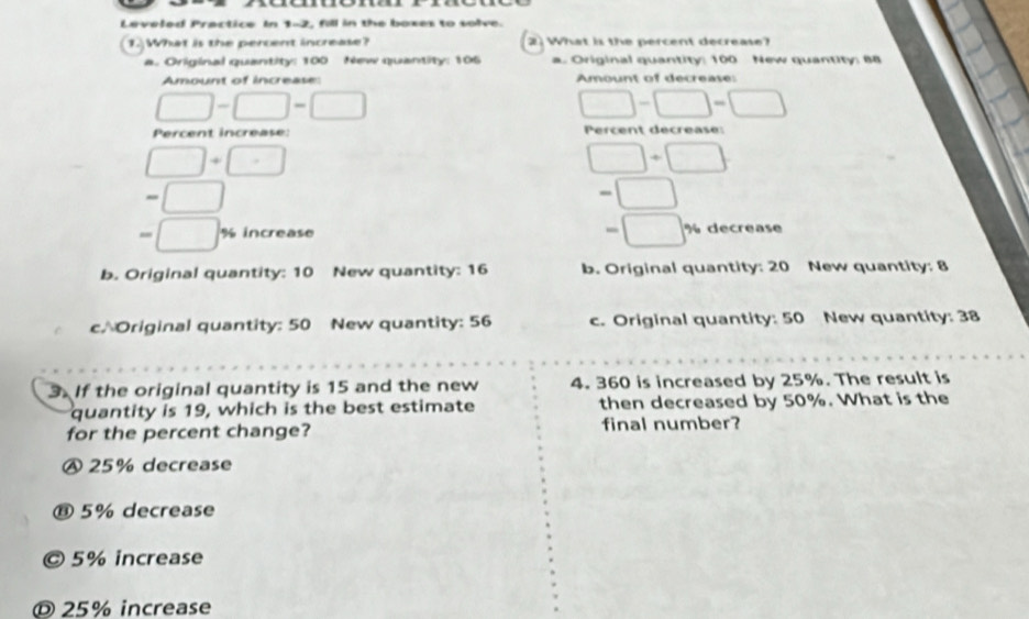 Leveled Practice In 1-7, fill in the boxes to solve.
1.What is the percent increase? 2 What is the percent decrease?
a. Original quantity: 100 New quantity: 106 a. Original quantity: 100 New quantity: 88
Amount of increase: Amount of decrease:
Percent increase: Percent décrease:
% increase % decrease
b. Original quantity: 10 New quantity: 16 b. Original quantity: 20 New quantity: 8
c/ Original quantity: 50 New quantity: 56 c. Original quantity: 50 New quantity: 38
3. If the original quantity is 15 and the new 4. 360 is increased by 25%. The result is
quantity is 19, which is the best estimate then decreased by 50%. What is the
for the percent change? final number?
A 25% decrease
⑧ 5% decrease
© 5% increase
© 25% increase