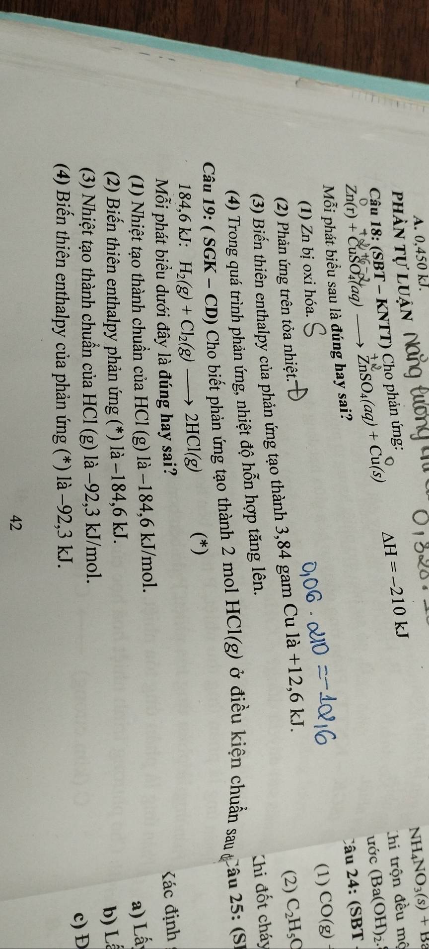 0,450 kJ. 
phần tự luận
NH_4NO_3(s)+Ba
Câu 18: (SBT- KN TT ) Cho phản ứng:
△ H=-210kJ
Chi trộn đều mộ
Zn(r)+CuSO_4(aq) ZnSO_4(aq)+Cu(s)
ước (Ba(OH)_2. 
Câu 24: (SBT 
Mỗi phát biểu sau là đúng hay sai? 
(1) Zn bị oxi hóa. (1) CO(g)
(2) Phản ứng trên tỏa nhiệt: 
(3) Biến thiên enthalpy của phản ứng tạo thành 3,84 gam Cu 1a+12, 6kJ. 
(2) C_2H_5C
(4) Trong quá trình phản ứng, nhiệt độ hỗn hợp tăng lên. 
Khi đốt cháy 
Câu 19: ( SGK - CD) Cho biết phản ứng tạo thành 2 mol HCl(g) ở điều kiện chuẩn sau Câu 25:(SI
184,6 kJ : H_2(g)+Cl_2(g)to 2HCl(g) (*) 
Mỗi phát biểu dưới đây là đúng hay sai? 
ác định 
(1) Nhiệt tạo thành chuẩn của HCl (g) là −184, 6 kJ/mol. 
a) Lấ 
(2) Biến thiên enthalpy phản ứng (*) là −184, 6 kJ. 
b) L 
(3) Nhiệt tạo thành chuẩn của HCl (g) là −92, 3 kJ/mol. 
(4) Biến thiên enthalpy của phản ứng (*) là −92, 3 kJ. c) Đ 
42