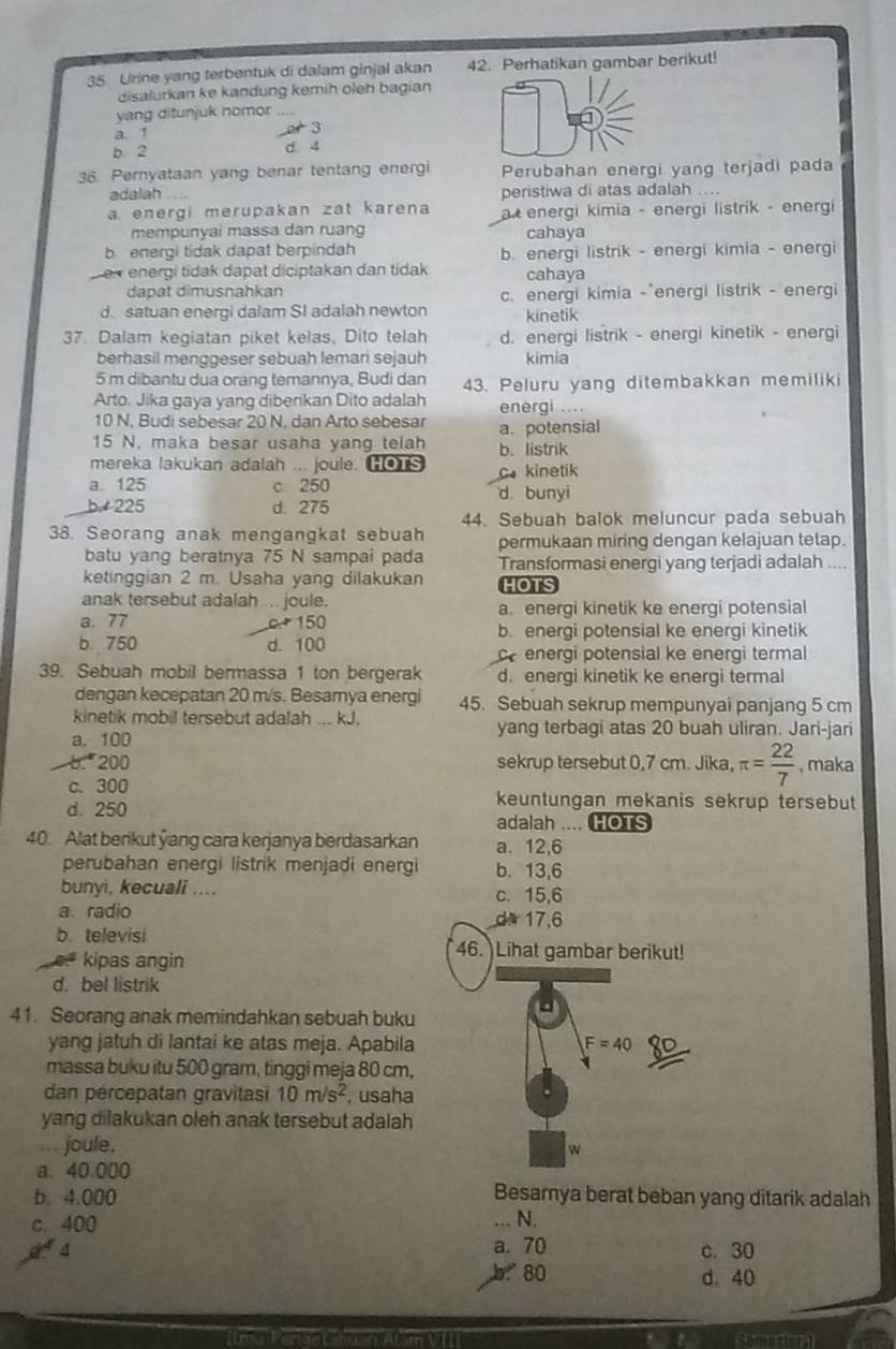 Urine yang terbentuk di dalam ginjal akan 42. Perhatikan gambar berikut!
disalurkan ke kandung kemih oleh bagian
yang ditunjuk nomor
a. 1 o  3
b. 2 d. 4
36. Pernyataan yang benar tentang energi Perubahan energi yang terjadi pada
adalah _peristiwa di atas adalah ....
a. energi merupakan zat karena a  energi kimia - energi listrik - energi
mempunyai massa dan ruang cahaya
b energi tidak dapat berpindah b. energi listrik - energi kimia - energi
Ler energi tidak dapat diciptakan dan tidak cahaya
dapat dimusnahkan c. energi kimia -*energi listrik - energi
d. satuan energi dalam SI adalah newton kinetik
37. Dalam kegiatan piket kelas, Dito telah d. energi listrik - energi kinetik - energi
berhasil menggeser sebuah lemari sejauh kimia
5 m dibantu dua orang temannya, Budi dan
Arto. Jika gaya yang diberikan Dito adalah 43. Peluru yang ditembakkan memiliki
energi ....
10 N, Budi sebesar 20 N, dan Arto sebesar a. potensial
15 N. maka besar usaha yang telah b. listrik
mereka lakukan adalah ... joule. HOTS c. kinetik
a. 125 c 250 d. bunyi
b  225 d. 275
44. Sebuah balok meluncur pada sebuah
38. Seorang anak mengangkat sebuah permukaan miring dengan kelajuan tetap.
batu yang beratnya 75 N sampai pada Transformasi enerqi yang terjadi adalah ....
ketinggian 2 m. Usaha yang dilakukan HOTS
anak tersebut adalah ... joule.
a. energi kinetik ke energi potensial
a.77 c.+  150 b. energi potensial ke energi kinetik
b. 750 d. 100
c energi potensial ke energi termal
39. Sebuah mobil bermassa 1 ton bergerak d. energi kinetik ke energi termal
dengan kecepatan 20 m/s. Besamya energi 45. Sebuah sekrup mempunyai panjang 5 cm
kinetik mobil tersebut adalah ... kJ. yang terbagi atas 20 buah uliran. Jari-jari
a. 100
b. 200 sekrup tersebut 0,7 cm. Jika, π = 22/7  , maka
c. 300 keuntungan mekanis sekrup tersebut
d. 250 adalah .... HOTS
40. Alat berikut yang cara kerjanya berdasarkan a. 12,6
perubahan energi listrik menjadi energi b. 13,6
bunyi, kecuali .... c. 15,6
a. radio d 17,6
b. televisi
kipas angin
46.  Lihat gambar berikut!
d. bel listrik
41. Seorang anak memindahkan sebuah buku
yang jatuh di lantai ke atas meja. Apabila F=40
massa buku itu 500 gram, tinggi meja 80 cm,
dan pércepatan gravitasi 10m/s^2 , usaha
yang dilakukan oleh anak tersebut adalah
.. . joule. w
a. 40.000
b. 4.000 Besarnya berat beban yang ditarik adalah
c. 400 .. N.
4 a. 70 c. 30
b 80 d. 40