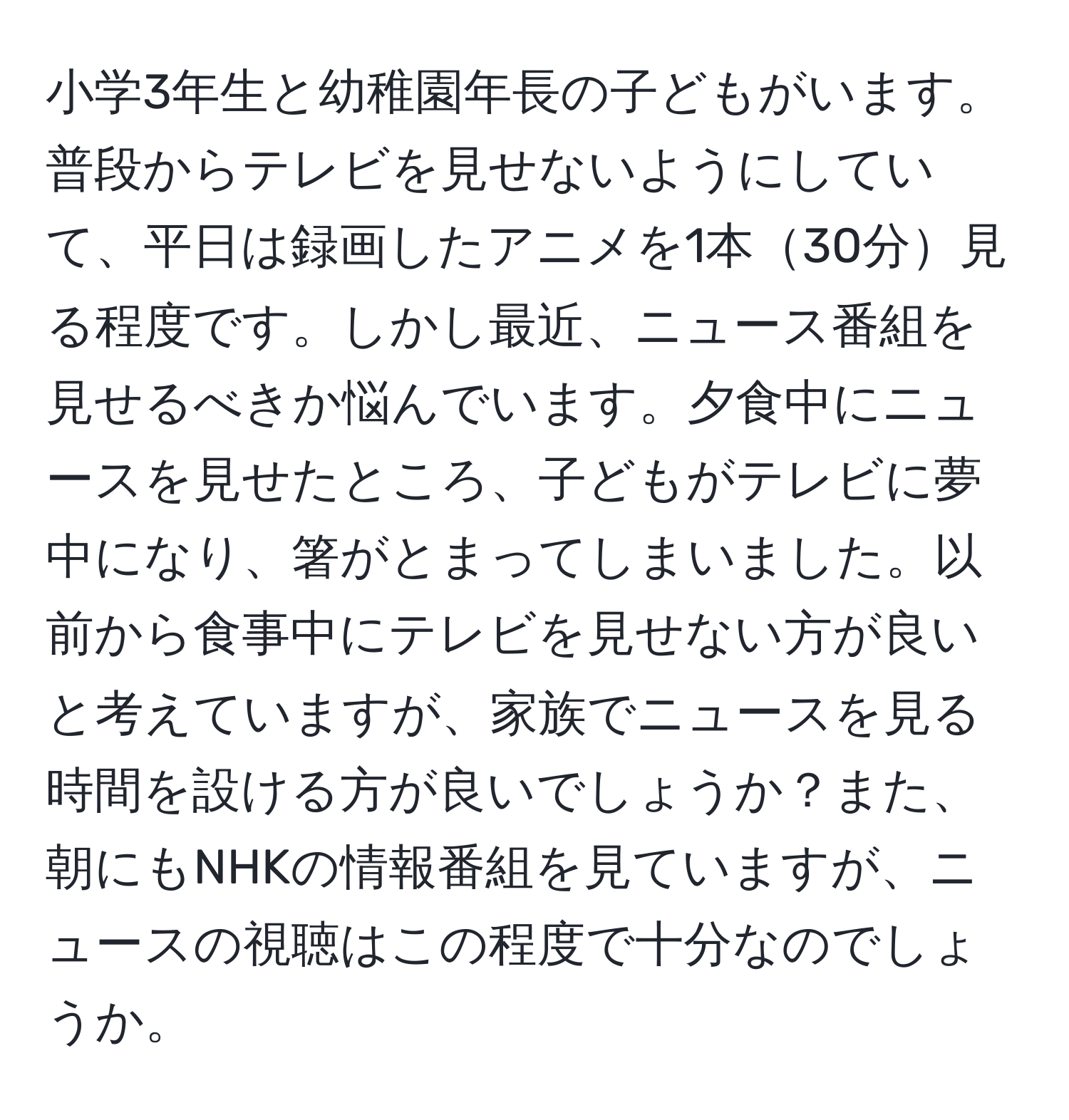 小学3年生と幼稚園年長の子どもがいます。普段からテレビを見せないようにしていて、平日は録画したアニメを1本30分見る程度です。しかし最近、ニュース番組を見せるべきか悩んでいます。夕食中にニュースを見せたところ、子どもがテレビに夢中になり、箸がとまってしまいました。以前から食事中にテレビを見せない方が良いと考えていますが、家族でニュースを見る時間を設ける方が良いでしょうか？また、朝にもNHKの情報番組を見ていますが、ニュースの視聴はこの程度で十分なのでしょうか。