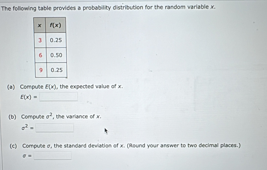 The following table provides a probability distribution for the random variable x.
(a) Compute E(x) , the expected value of x.
E(x)=□
(b) Compute sigma^2 , the variance of x.
sigma^2=□
(c) Compute σ, the standard deviation of x. (Round your answer to two decimal places.)
sigma =□