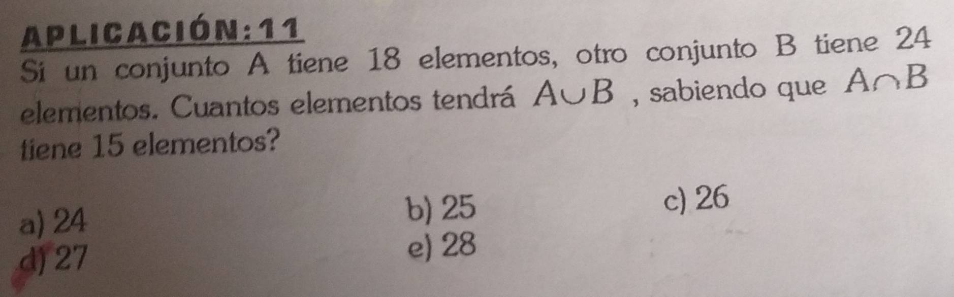 Aplicación: 11
Si un conjunto A tiene 18 elementos, otro conjunto B tiene 24
elementos. Cuantos elementos tendrá A∪ B , sabiendo que A∩ B
tiene 15 elementos?
a) 24 b) 25 c) 26
d) 27 e) 28