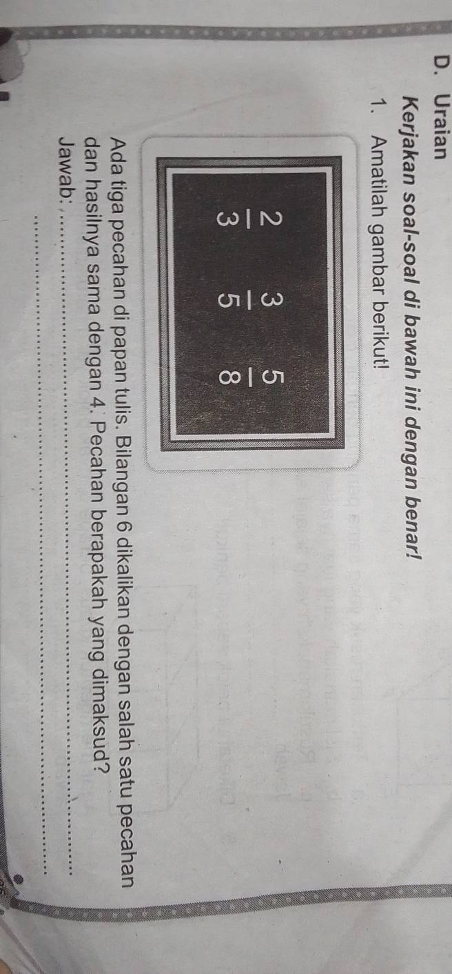 Uraian 
Kerjakan soal-soal di bawah ini dengan benar! 
1. Amatilah gambar berikut!
 2/3   3/5   5/8 
Ada tiga pecahan di papan tulis. Bilangan 6 dikalikan dengan salah satu pecahan 
dan hasilnya sama dengan 4. Pecahan berapakah yang dimaksud? 
_ 
Jawab:_