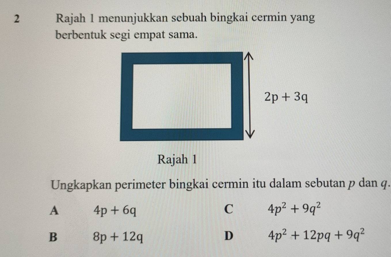 Rajah 1 menunjukkan sebuah bingkai cermin yang
berbentuk segi empat sama.
Ungkapkan perimeter bingkai cermin itu dalam sebutan p dan q.
A
4p+6q
C
4p^2+9q^2
B
8p+12q
D
4p^2+12pq+9q^2