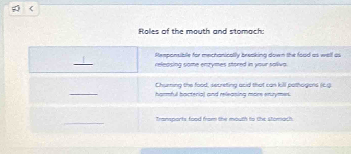 Roles of the mouth and stomach: 
Responsible for mechanically breaking down the foad as well as 
_ 
releasing some enzymes stored in your saliva. 
Churning the food, secreting acid that can killl pathagens (e.g. 
_ 
harmful bacteria) and releasing more enzymes. 
_ 
Transports food from the mouth to the stomach.