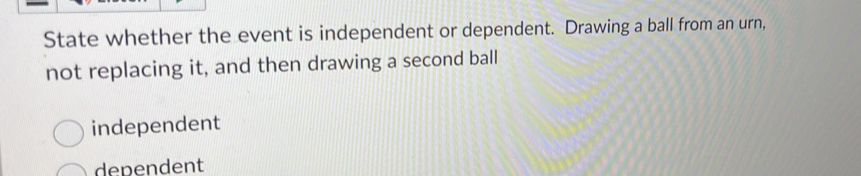 State whether the event is independent or dependent. Drawing a ball from an urn,
not replacing it, and then drawing a second ball
independent
dependent