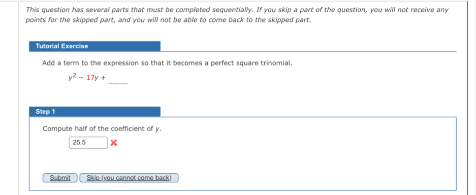 This question has several parts that must be completed sequentially. If you skip a part of the question, you will not receive any 
points for the skipped part, and you will not be able to come back to the skipped part. 
Tutorial Exercise 
Add a term to the expression so that it becomes a perfect square trinomial. 
_
y^2-17y+
Step 1
Compute half of the coefficient of y.
25.5
Submit Skip (you cannot come back)