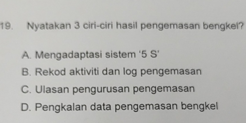 Nyatakan 3 ciri-ciri hasil pengemasan bengkel?
A. Mengadaptasi sistem ‘ 5 S’
B. Rekod aktiviti dan log pengemasan
C. Ulasan pengurusan pengemasan
D. Pengkalan data pengemasan bengkel