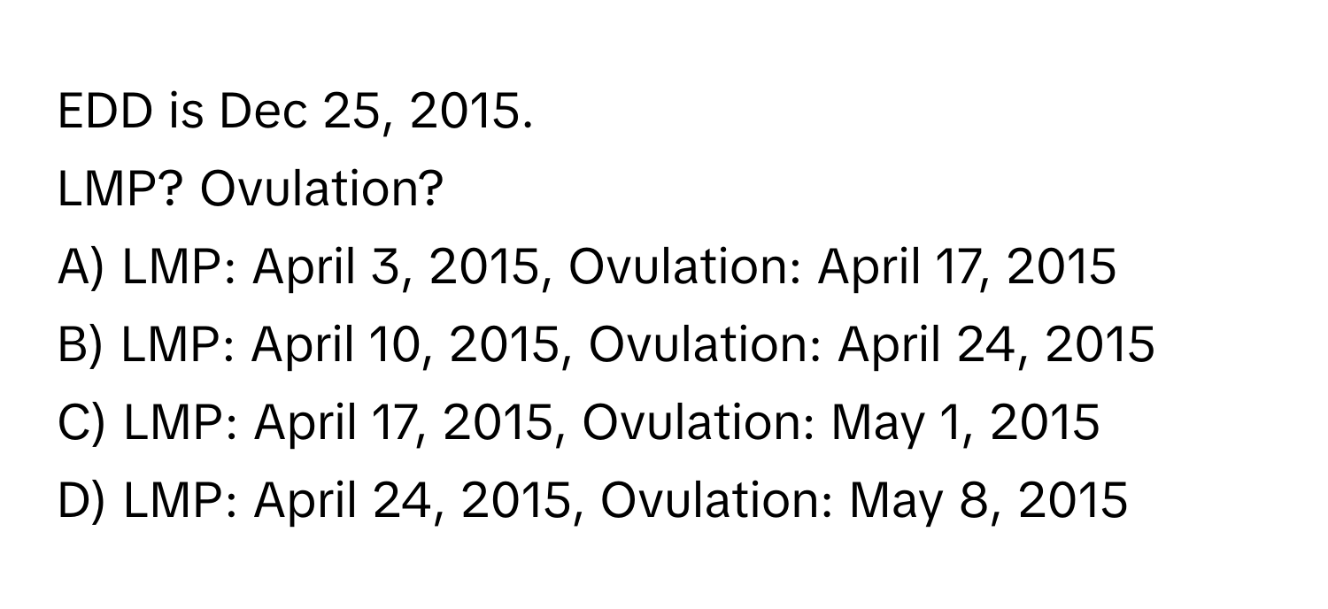 EDD is Dec 25, 2015. 
LMP? Ovulation?
A) LMP: April 3, 2015, Ovulation: April 17, 2015
B) LMP: April 10, 2015, Ovulation: April 24, 2015
C) LMP: April 17, 2015, Ovulation: May 1, 2015
D) LMP: April 24, 2015, Ovulation: May 8, 2015