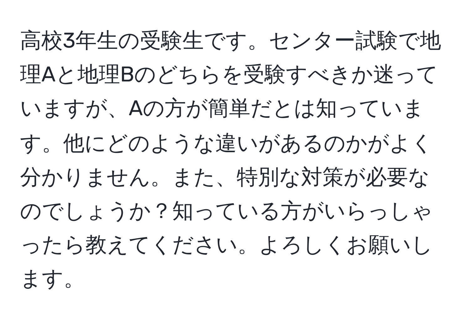 高校3年生の受験生です。センター試験で地理Aと地理Bのどちらを受験すべきか迷っていますが、Aの方が簡単だとは知っています。他にどのような違いがあるのかがよく分かりません。また、特別な対策が必要なのでしょうか？知っている方がいらっしゃったら教えてください。よろしくお願いします。