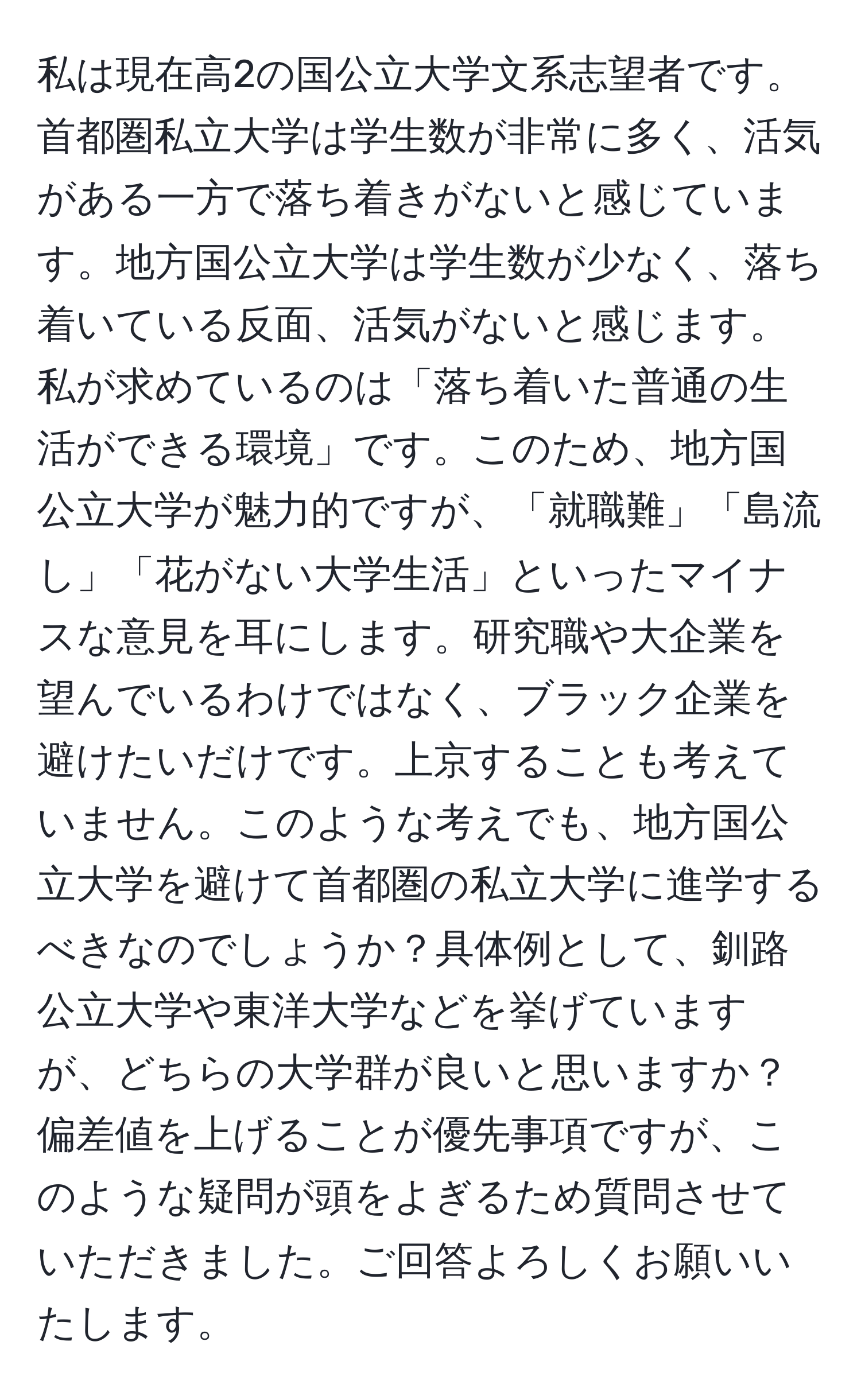 私は現在高2の国公立大学文系志望者です。首都圏私立大学は学生数が非常に多く、活気がある一方で落ち着きがないと感じています。地方国公立大学は学生数が少なく、落ち着いている反面、活気がないと感じます。私が求めているのは「落ち着いた普通の生活ができる環境」です。このため、地方国公立大学が魅力的ですが、「就職難」「島流し」「花がない大学生活」といったマイナスな意見を耳にします。研究職や大企業を望んでいるわけではなく、ブラック企業を避けたいだけです。上京することも考えていません。このような考えでも、地方国公立大学を避けて首都圏の私立大学に進学するべきなのでしょうか？具体例として、釧路公立大学や東洋大学などを挙げていますが、どちらの大学群が良いと思いますか？偏差値を上げることが優先事項ですが、このような疑問が頭をよぎるため質問させていただきました。ご回答よろしくお願いいたします。