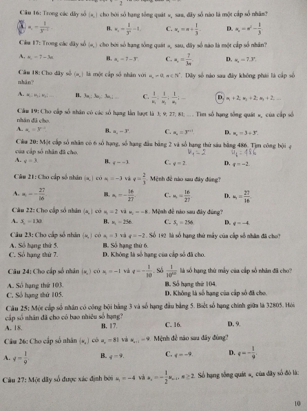 2
Câu 16: Trong các dãy số (=,) cho bởi số hạng tổng quát # sau, dãy số nào là một cấp số nhân?
u_1= 1/3^(n-1)  B. u_n= 1/3^n -1. C. w_s=n+ 1/3 - D. u_r=n'- 1/3 
Câu 17: Trong các dây số (∈fty ,) cho bởi số hạng tổng quát s sau, dây số nào là một cấp số nhân'
A, a_n=7-3n. B. =,-7-3° C. u_a= 7/3π   D. w_n=7.3°.
Câu 18: Cho dây số (x,) là một cấp số nhân với u_n=0,n∈ N^*
nhān? .  Dây số nào sau đây không phái là cấp số
A. =;u_1;u_1;.... B. 3u_1:3u_2:3u_n:... C. frac 1u_1:frac 1u_2:frac 1u_3;... D. u_1+2;u_2+2;u_3+2;
Câu 19: Cho cấp số nhân có các số hạng lần lượt là 3; 9; 27; 81; .... Tìm số hạng tổng quát #, của cấp số
nhân đã cho
A. u_n=3^(n-1) B. n_4=3^n. C. w_n=3^(n+1). D. w_n=3+3^n.
Câu 20: Một cấp số nhân có 6 số hạng, số hạng đầu bằng 2 và số hạng thứ sáu bằng 486. Tim công bội ạ
của cấp số nhân đã cho.
A. q=3. B. q=-3. C. q=2. D. q=-2.
*  Câu 21: Cho cấp số nhân (u,) có u_1=-3 và v= 2/3 . Mệnh đề nào sau đây đúng?
A. u_1=- 27/16 . B. a_5=- 16/27 . C. u_5= 16/27 . D, a_5= 27/16 .
Câu 22: Cho cấp số nhân (=,) có N_1=2 và =--8. Mệnh đễ nào sau đây đúng?
A. S_n=130 B. u_1=256 C. S_5=256. D. q=-4
Câu 23: Chọ cấp số nhân (u,) có u_1=3 và q=-2. Số 192 là số hạng thứ mẫy của cấp số nhân đã cho?
A. Số hạng thứ 5. B. Số hạng thứ 6.
C. Số hạng thứ 7. D. Không là số hạng của cấp số đã cho.
Câu 24: Cho cấp số nhân (n ) có mu _1=-1 và q=- 1/10  Số  1/10^(100)  là số hạng thứ mấy của cấp số nhân đã cho''
A. Số hạng thứ 103. B. Sổ hạng thứ 104.
C. Số hạng thứ 105. D. Không là số hạng của cấp số đã cho
Câu 25: Một cấp số nhân có công bội bằng 3 và số hạng đầu bằng 5. Biết số hạng chính giữa là 32805. Hói
cấp số nhân đã cho có bao nhiêu số hạng?
A. 18. B. 17. C. 16. D. 9.
Câu 26: Cho cấp số nhân (=,) có u_n=81 và a_n+1=9 Mệnh đề não sau đãy đùng''?
A. q= 1/9  B. q=9. C. q=-9. D. q=- 1/9 .
Câu 27: Một dãy số được xác định bởi u_1=-4 và u_s=- 1/2 u_s-1,n≥ 2. Số hạng tổng quát #ộ của dãy số đó là:
10