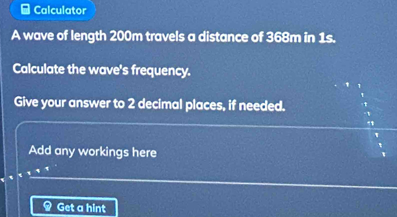 Calculator 
A wave of length 200m travels a distance of 368m in 1s. 
Calculate the wave's frequency. 
Give your answer to 2 decimal places, if needed. 
. 
Add any workings here 
Get a hint