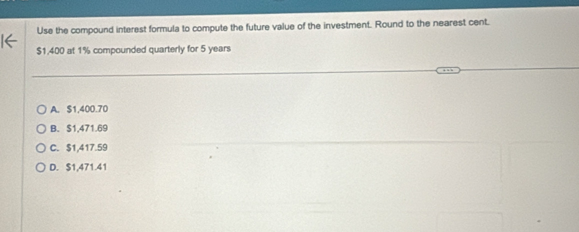 Use the compound interest formula to compute the future value of the investment. Round to the nearest cent.
$1,400 at 1% compounded quarterly for 5 years
A. $1,400.70
B、 $1,471.69
C. $1,417.59
D. $1,471.41